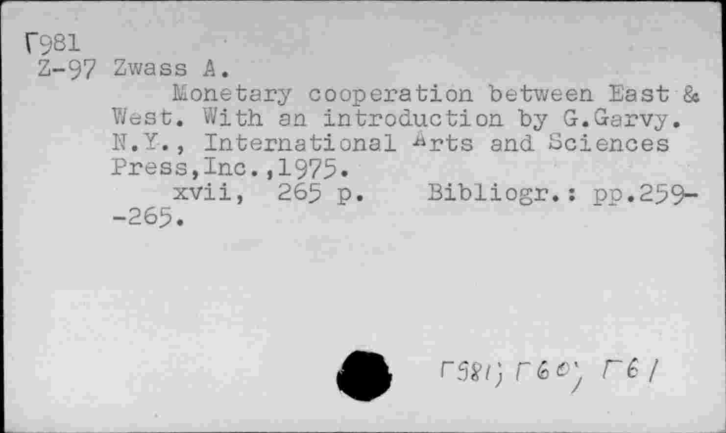 ﻿f981
Z-97 Zwass A.
Monetary cooperation between East & West. With an introduction by G.Garvy. N.Y. , International -^rts and Sciences Press,Inc.,1975.
xvii, 265 p. Bibliogr.: po.259--265.
r~6 /